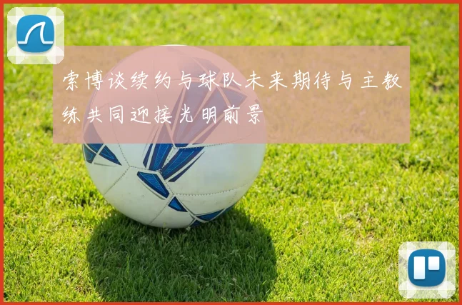 索博谈续约与球队未来期待与主教练共同迎接光明前景