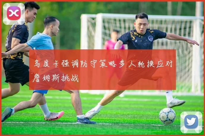乌度卡强调防守策略多人轮换应对詹姆斯挑战