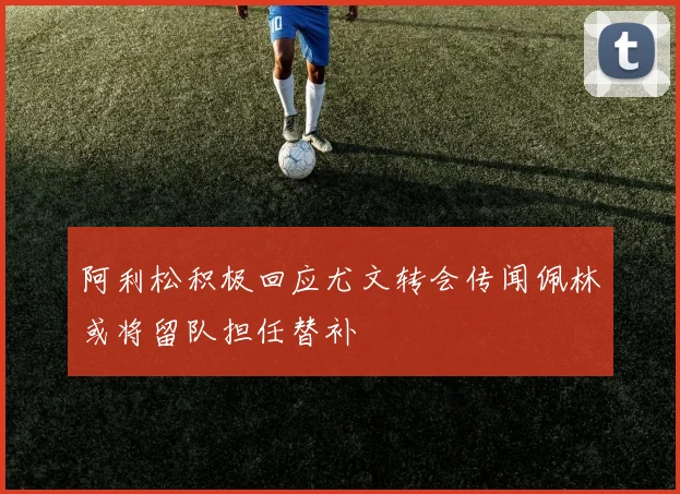 阿利松积极回应尤文转会传闻佩林或将留队担任替补