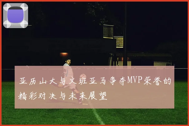 亚历山大与文班亚马争夺MVP荣誉的精彩对决与未来展望