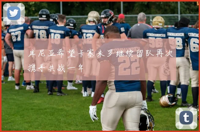 库尼亚希望卡塞米罗继续留队再次携手共战一年