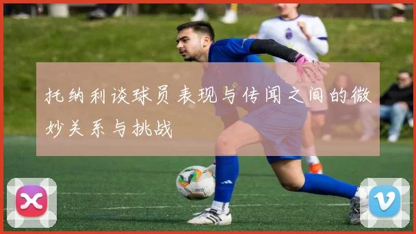 托纳利谈球员表现与传闻之间的微妙关系与挑战