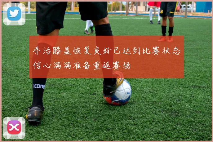 乔治膝盖恢复良好已达到比赛状态信心满满准备重返赛场