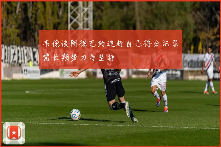 韦德谈阿德巴约追赶自己得分记录需长期努力与坚持